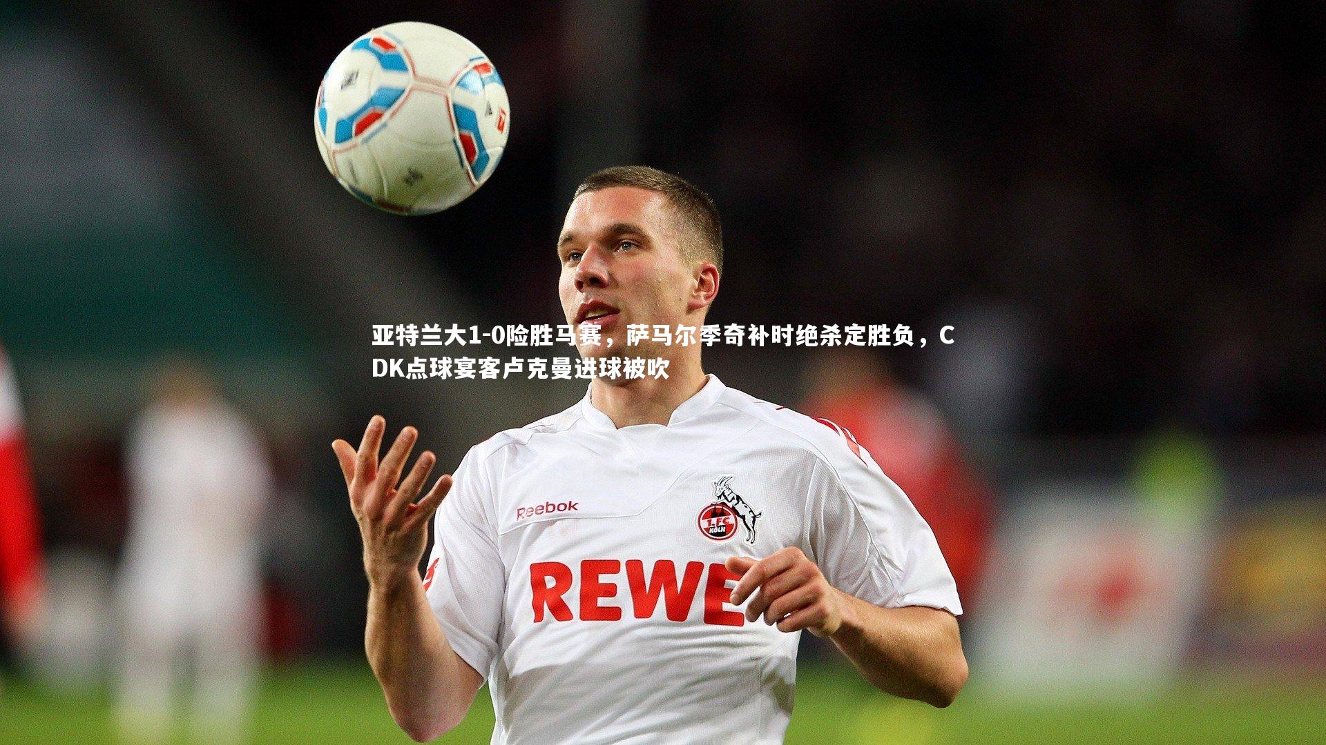 【mk体育app官网】亚特兰大1-0险胜马赛，萨马尔季奇补时绝杀定胜负，CDK点球宴客卢克曼进球被吹
