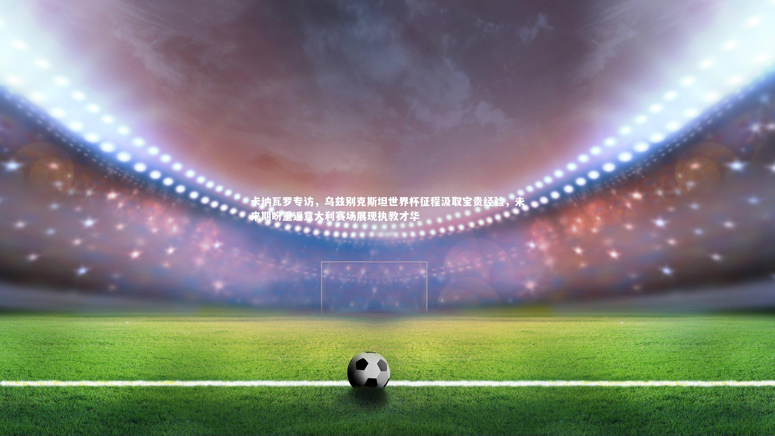 【mk体育官网】卡纳瓦罗专访，乌兹别克斯坦世界杯征程汲取宝贵经验，未来期盼重返意大利赛场展现执教才华