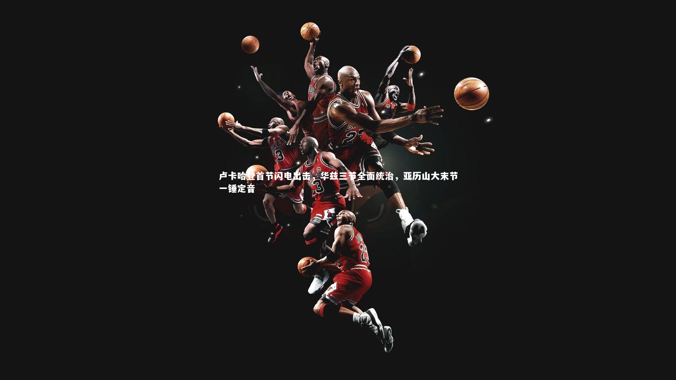 卢卡哈登首节闪电出击，华兹三节全面统治，亚历山大末节一锤定音